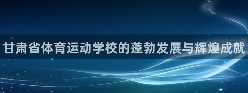 欧亿体育官方平台体育：甘肃省体育运动学校的蓬勃发展与